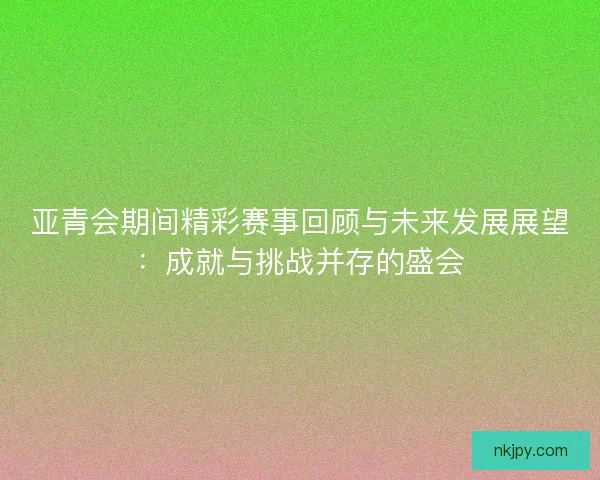 亚青会期间精彩赛事回顾与未来发展展望：成就与挑战并存的盛会