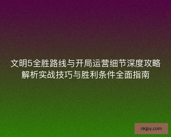 文明5全胜路线与开局运营细节深度攻略解析实战技巧与胜利条件全面指南