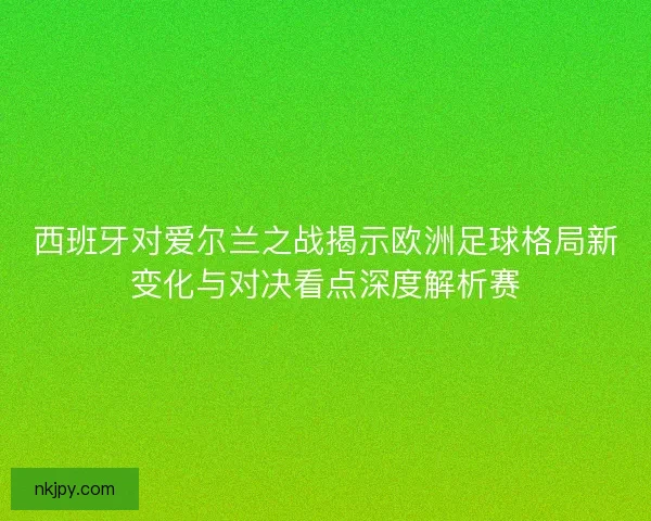 西班牙对爱尔兰之战揭示欧洲足球格局新变化与对决看点深度解析赛