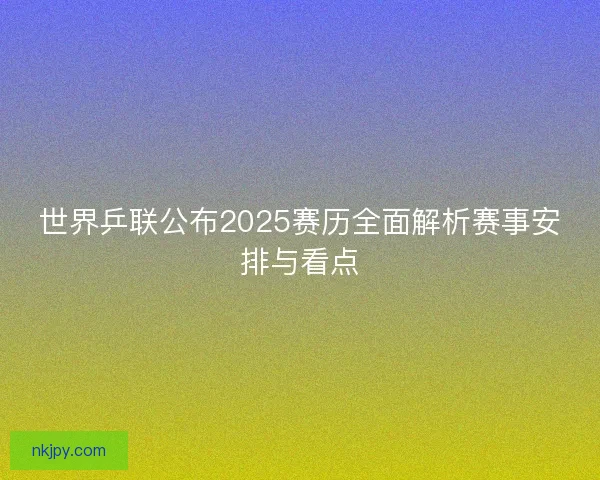 世界乒联公布2025赛历全面解析赛事安排与看点 世界乒联公布2025赛历全面解析赛事安排与看点