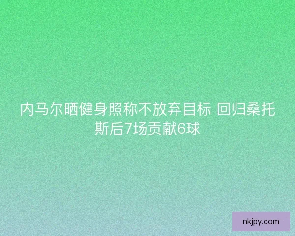 内马尔晒健身照称不放弃目标 回归桑托斯后7场贡献6球 内马尔晒健身照称不放弃目标 回归桑托斯后7场贡献6球