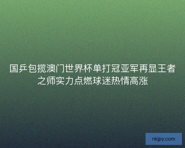 国乒包揽澳门世界杯单打冠亚军再显王者之师实力点燃球迷热情高涨 国乒包揽澳门世界杯单打冠亚军再显王者之师实力点燃球迷热情高涨
