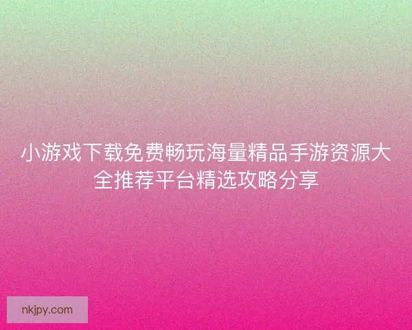 小游戏下载免费畅玩海量精品手游资源大全推荐平台精选攻略分享 小游戏下载免费畅玩海量精品手游资源大全推荐平台精选攻略分享