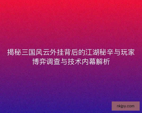 揭秘三国风云外挂背后的江湖秘辛与玩家博弈调查与技术内幕解析