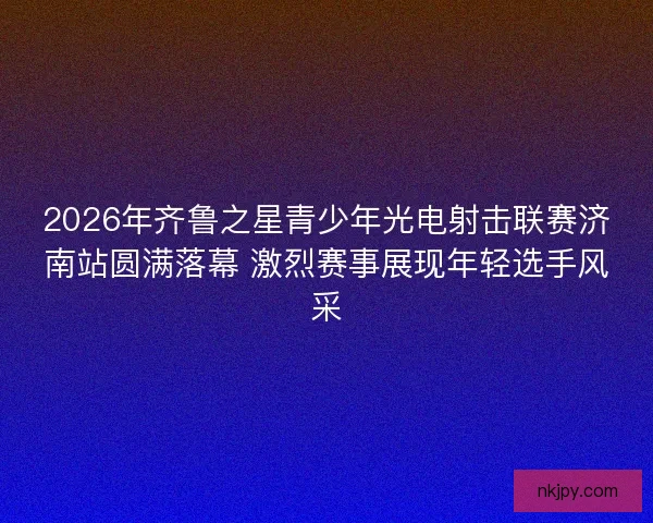 2026年齐鲁之星青少年光电射击联赛济南站圆满落幕 激烈赛事展现年轻选手风采 2026年齐鲁之星青少年光电射击联赛济南站圆满落幕 激烈赛事展现年轻选手风采
