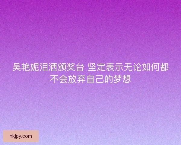 吴艳妮泪洒颁奖台 坚定表示无论如何都不会放弃自己的梦想 吴艳妮泪洒颁奖台 坚定表示无论如何都不会放弃自己的梦想