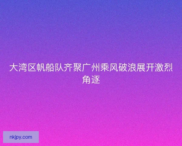 大湾区帆船队齐聚广州乘风破浪展开激烈角逐 大湾区帆船队齐聚广州乘风破浪展开激烈角逐