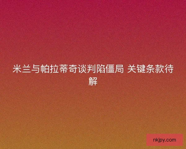 米兰与帕拉蒂奇谈判陷僵局 关键条款待解