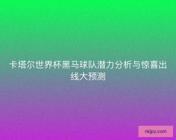 卡塔尔世界杯黑马球队潜力分析与惊喜出线大预测 卡塔尔世界杯黑马球队潜力分析与惊喜出线大预测