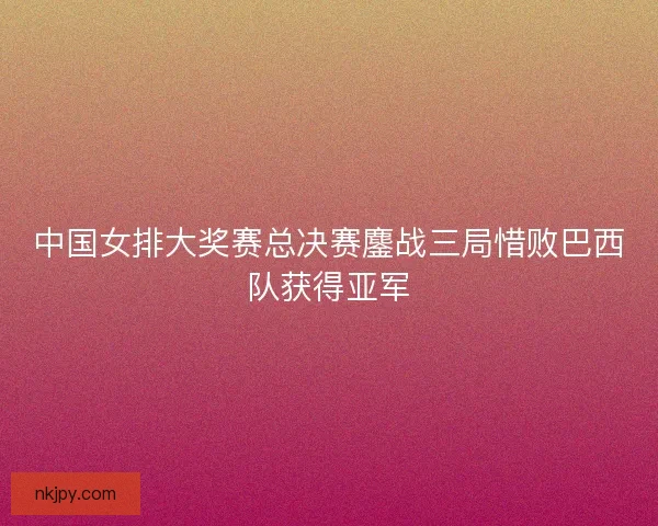 中国女排大奖赛总决赛鏖战三局惜败巴西队获得亚军 中国女排大奖赛总决赛鏖战三局惜败巴西队获得亚军