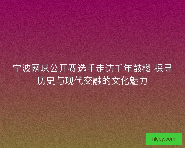 宁波网球公开赛选手走访千年鼓楼 探寻历史与现代交融的文化魅力