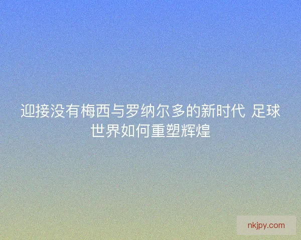 迎接没有梅西与罗纳尔多的新时代 足球世界如何重塑辉煌 迎接没有梅西与罗纳尔多的新时代 足球世界如何重塑辉煌