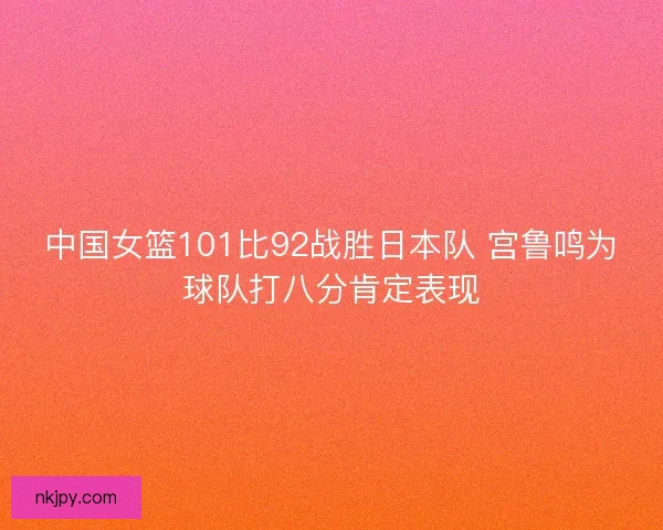 中国女篮101比92战胜日本队 宫鲁鸣为球队打八分肯定表现
