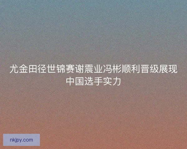 尤金田径世锦赛谢震业冯彬顺利晋级展现中国选手实力