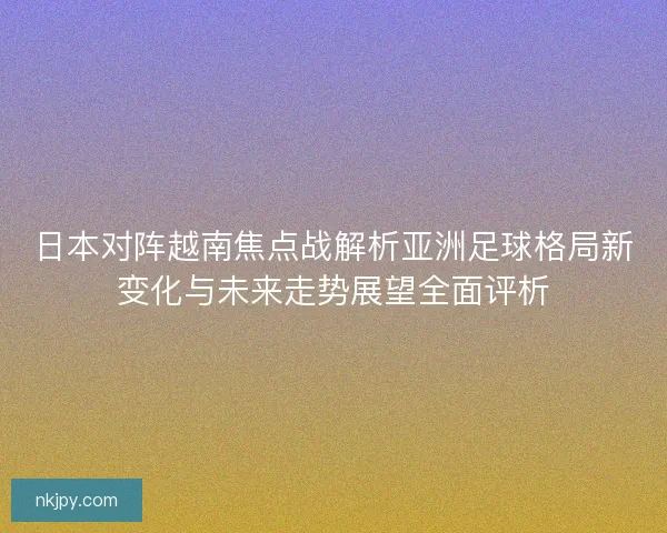 日本对阵越南焦点战解析亚洲足球格局新变化与未来走势展望全面评析