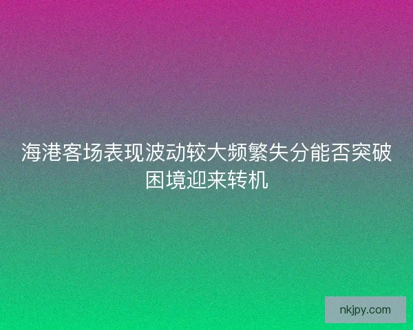 海港客场表现波动较大频繁失分能否突破困境迎来转机