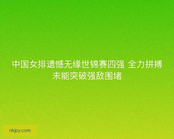 中国女排遗憾无缘世锦赛四强 全力拼搏未能突破强敌围堵