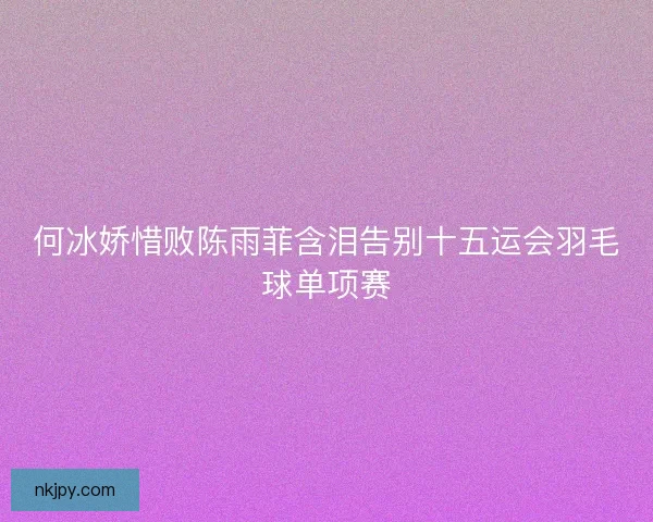 何冰娇惜败陈雨菲含泪告别十五运会羽毛球单项赛 何冰娇惜败陈雨菲含泪告别十五运会羽毛球单项赛