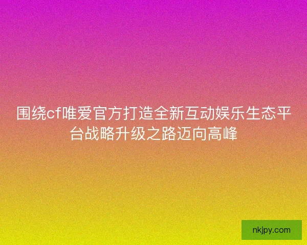 围绕cf唯爱官方打造全新互动娱乐生态平台战略升级之路迈向高峰
