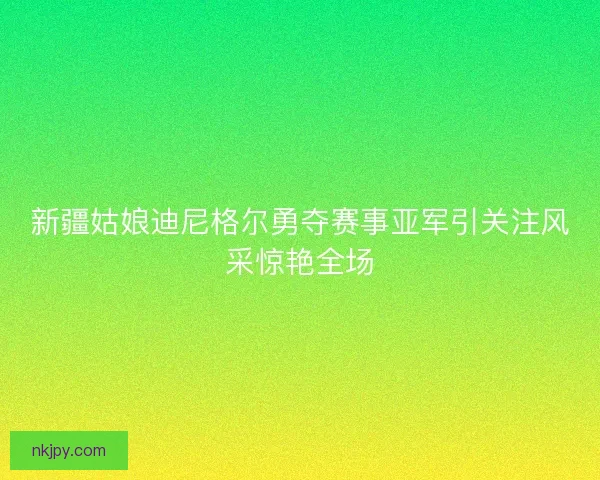 新疆姑娘迪尼格尔勇夺赛事亚军引关注风采惊艳全场