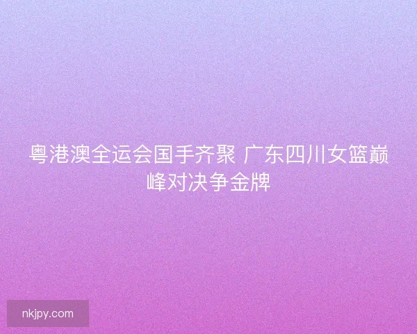 粤港澳全运会国手齐聚 广东四川女篮巅峰对决争金牌