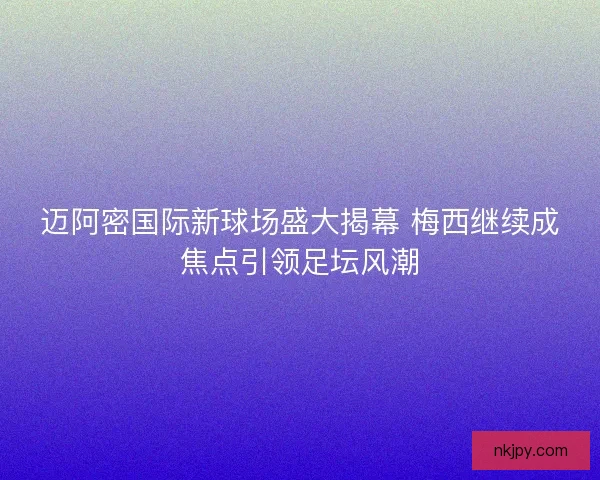 迈阿密国际新球场盛大揭幕 梅西继续成焦点引领足坛风潮