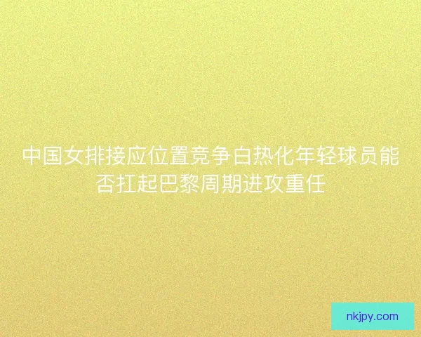 中国女排接应位置竞争白热化年轻球员能否扛起巴黎周期进攻重任