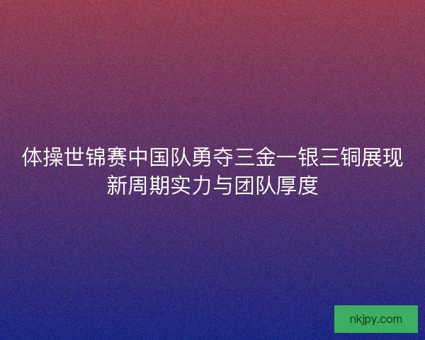 体操世锦赛中国队勇夺三金一银三铜展现新周期实力与团队厚度