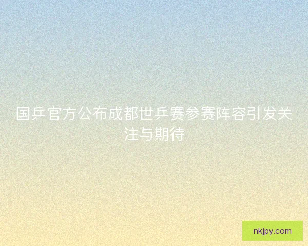 国乒官方公布成都世乒赛参赛阵容引发关注与期待