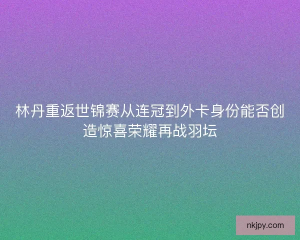 林丹重返世锦赛从连冠到外卡身份能否创造惊喜荣耀再战羽坛