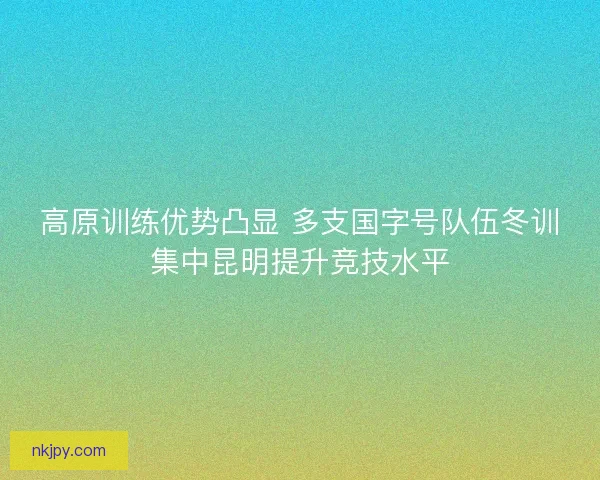 高原训练优势凸显 多支国字号队伍冬训集中昆明提升竞技水平