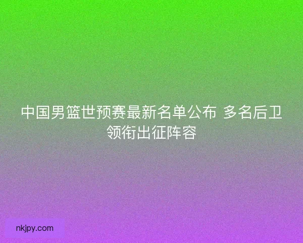 中国男篮世预赛最新名单公布 多名后卫领衔出征阵容